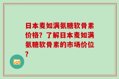 日本麦如满氨糖软骨素价格？了解日本麦如满氨糖软骨素的市场价位？