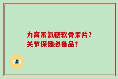 力高素氨糖软骨素片？关节保健必备品？