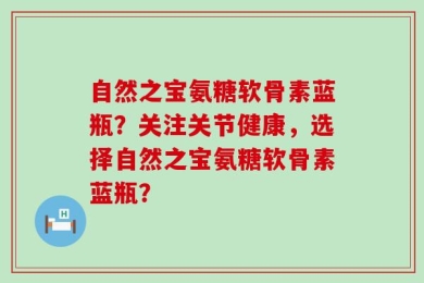自然之宝氨糖软骨素蓝瓶？关注关节健康，选择自然之宝氨糖软骨素蓝瓶？