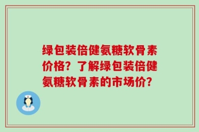 绿包装倍健氨糖软骨素价格？了解绿包装倍健氨糖软骨素的市场价？