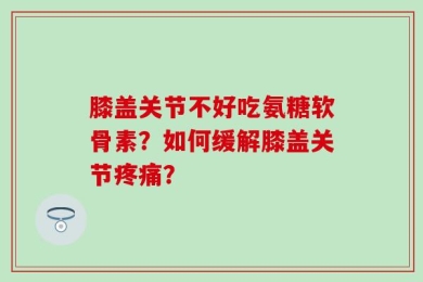 膝盖关节不好吃氨糖软骨素？如何缓解膝盖关节疼痛？