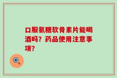 口服氨糖软骨素片能喝酒吗？药品使用注意事项？