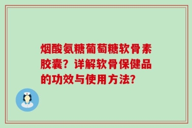 烟酸氨糖葡萄糖软骨素胶囊？详解软骨保健品的功效与使用方法？
