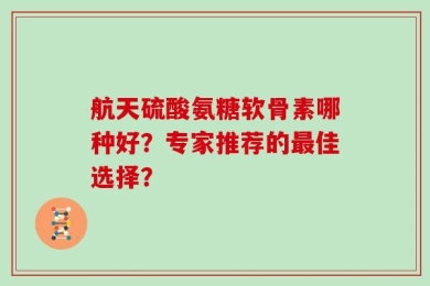 航天硫酸氨糖软骨素哪种好？专家推荐的最佳选择？