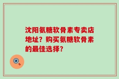沈阳氨糖软骨素专卖店地址？购买氨糖软骨素的最佳选择？