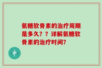 氨糖软骨素的治疗周期是多久？？详解氨糖软骨素的治疗时间？