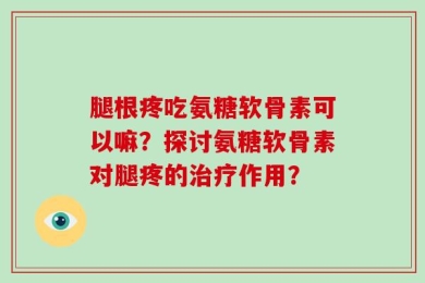 腿根疼吃氨糖软骨素可以嘛？探讨氨糖软骨素对腿疼的治疗作用？