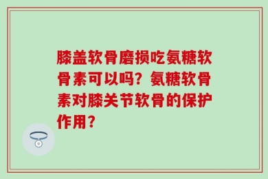 膝盖软骨磨损吃氨糖软骨素可以吗？氨糖软骨素对膝关节软骨的保护作用？