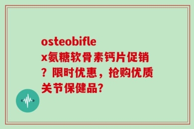 osteobiflex氨糖软骨素钙片促销？限时优惠，抢购优质关节保健品？