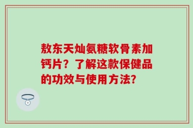 敖东天灿氨糖软骨素加钙片？了解这款保健品的功效与使用方法？