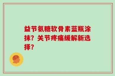 益节氨糖软骨素蓝瓶涂抹？关节疼痛缓解新选择？