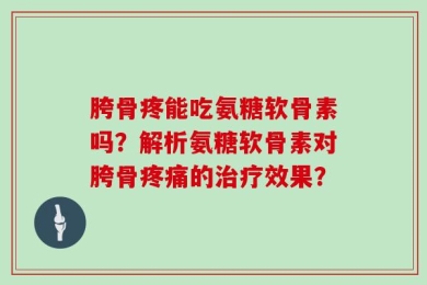 胯骨疼能吃氨糖软骨素吗？解析氨糖软骨素对胯骨疼痛的治疗效果？