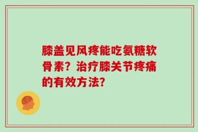膝盖见风疼能吃氨糖软骨素？治疗膝关节疼痛的有效方法？
