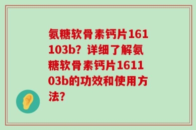氨糖软骨素钙片161103b？详细了解氨糖软骨素钙片161103b的功效和使用方法？