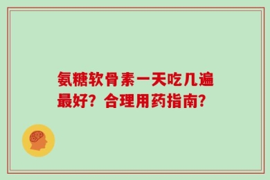 氨糖软骨素一天吃几遍最好？合理用药指南？