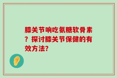 膝关节响吃氨糖软骨素？探讨膝关节保健的有效方法？