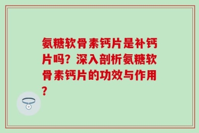 氨糖软骨素钙片是补钙片吗？深入剖析氨糖软骨素钙片的功效与作用？