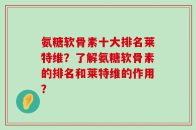 氨糖软骨素十大排名莱特维？了解氨糖软骨素的排名和莱特维的作用？