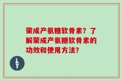 荣成产氨糖软骨素？了解荣成产氨糖软骨素的功效和使用方法？
