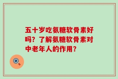 五十岁吃氨糖软骨素好吗？了解氨糖软骨素对中老年人的作用？