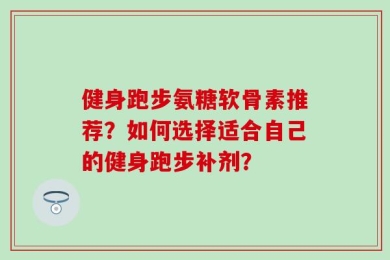 健身跑步氨糖软骨素推荐？如何选择适合自己的健身跑步补剂？