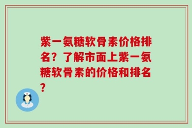 紫一氨糖软骨素价格排名？了解市面上紫一氨糖软骨素的价格和排名？