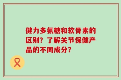健力多氨糖和软骨素的区别？了解关节保健产品的不同成分？