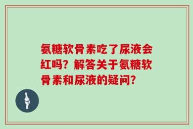 氨糖软骨素吃了尿液会红吗？解答关于氨糖软骨素和尿液的疑问？