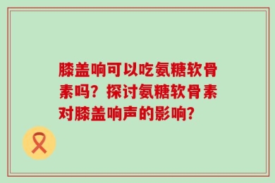 膝盖响可以吃氨糖软骨素吗？探讨氨糖软骨素对膝盖响声的影响？