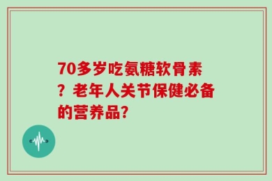 70多岁吃氨糖软骨素？老年人关节保健必备的营养品？