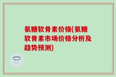 氨糖软骨素价格(氨糖软骨素市场价格分析及趋势预测)
