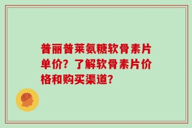 普丽普莱氨糖软骨素片单价？了解软骨素片价格和购买渠道？