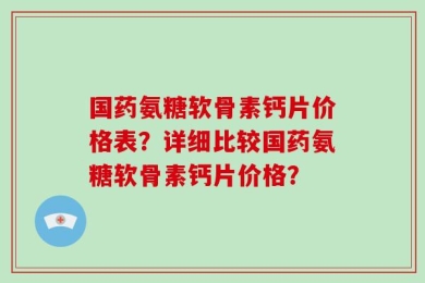 国药氨糖软骨素钙片价格表？详细比较国药氨糖软骨素钙片价格？