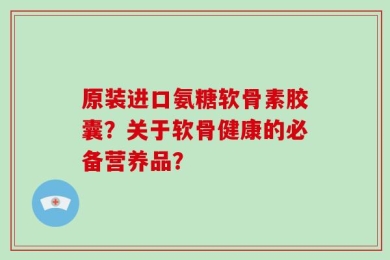 原装进口氨糖软骨素胶囊？关于软骨健康的必备营养品？