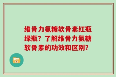 维骨力氨糖软骨素红瓶绿瓶？了解维骨力氨糖软骨素的功效和区别？