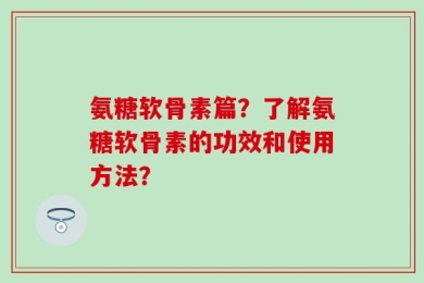 氨糖软骨素篇？了解氨糖软骨素的功效和使用方法？