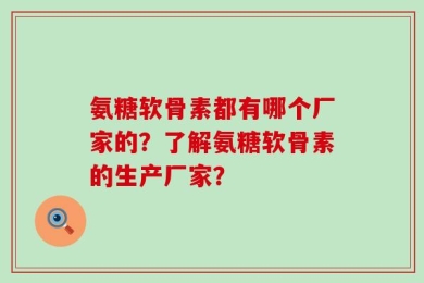 氨糖软骨素都有哪个厂家的？了解氨糖软骨素的生产厂家？