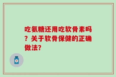 吃氨糖还用吃软骨素吗？关于软骨保健的正确做法？