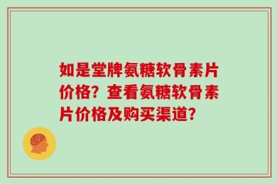 如是堂牌氨糖软骨素片价格？查看氨糖软骨素片价格及购买渠道？
