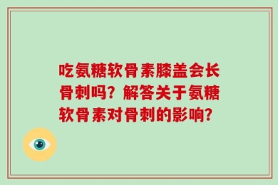 吃氨糖软骨素膝盖会长骨刺吗？解答关于氨糖软骨素对骨刺的影响？