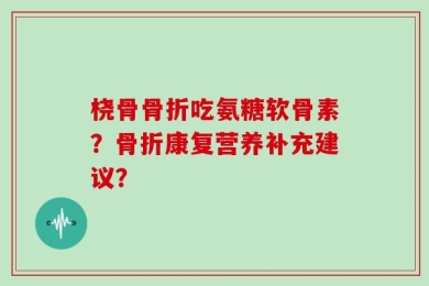 桡骨骨折吃氨糖软骨素？骨折康复营养补充建议？