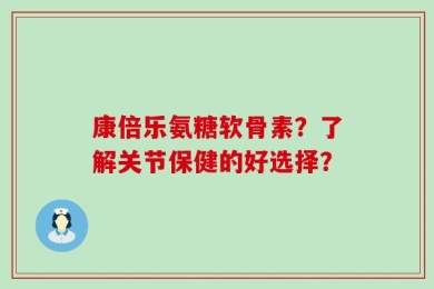 康倍乐氨糖软骨素？了解关节保健的好选择？