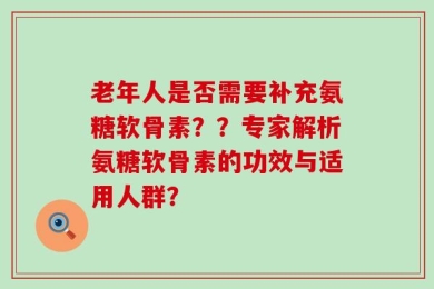 老年人是否需要补充氨糖软骨素？？专家解析氨糖软骨素的功效与适用人群？