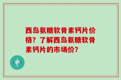 西岛氨糖软骨素钙片价格？了解西岛氨糖软骨素钙片的市场价？