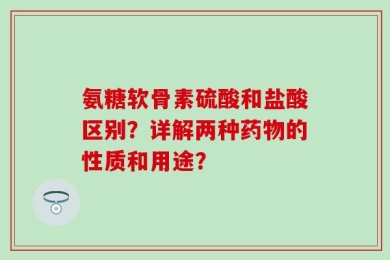 氨糖软骨素硫酸和盐酸区别？详解两种药物的性质和用途？
