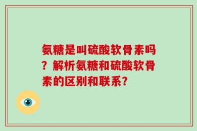 氨糖是叫硫酸软骨素吗？解析氨糖和硫酸软骨素的区别和联系？
