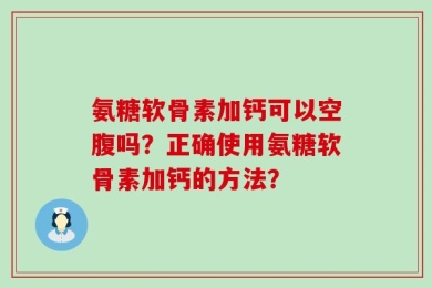 氨糖软骨素加钙可以空腹吗？正确使用氨糖软骨素加钙的方法？