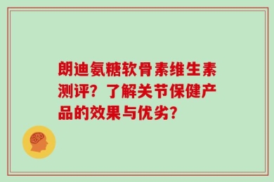 朗迪氨糖软骨素维生素测评？了解关节保健产品的效果与优劣？