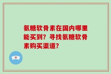 氨糖软骨素在国内哪里能买到？寻找氨糖软骨素购买渠道？