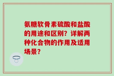 氨糖软骨素硫酸和盐酸的用途和区别？详解两种化合物的作用及适用场景？